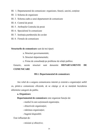III. 1. Departamentul de comunicare: organizare, funcţii, sarcini, conţinut
III. 2. Schema de organizare
III. 3. Schema cadru a unui departament de comunicare
III. 4. Centrul de presă
III. 5. Atribuţiile Centrului de presă
III. 6. Specialistul în comunicare
III. 7. Instituţia purtătorului de cuvânt
III. 8. Firmele de comunicare
Structurile de comunicare sunt de trei tipuri:
a. Structuri guvernamentale;
b. Structuri departamentale;
c. Firme de consultanţă pe probleme de relaţii publice.
Generic, aceste structuri sunt denumite DEPARTAMENTE DE
COMUNICARE
III.1. Departamentul de comunicare
Are rolul de a asigura comunicarea internă şi externă a organizaţiei astfel
ca, printr-o comunicare eficientă, să se câştige şi să se menţină încrederea
diferitelor categorii de public.
a. Organizare
Departamentul de comunicare este organizat funcţie de:
- mediul în care acţionează organizaţia;
- obiectivele organizaţiei;
- mărimea organizaţiei;
- bugetul disponibil.
Este influenţat de:
- misiuni şi obiective;
20
 