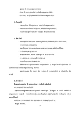 - genul de produse şi servicii;
- tipul de operaţiuni şi extinderea geografică;
- prezenţa pe piaţă sau vizibilitatea organizaţiei.
b. Funcţii:
- construirea şi impunerea imaginii organizaţiei;
- stabilirea de bune relaţii cu publicul organizaţiei;
- rezolvarea problemelor care ţin de comunicare.
c. Sarcini:
- anticiparea reacţiilor opiniei publice şi analiza feed-back-ului;
- consilierea conducerii;
- stabilirea şi implementarea programelor de relaţii publice;
- evaluarea programelor;
- monitorizarea presei şi relaţia cu mass-media;
- coordonarea comunicării interne;
- organizarea evenimentelor;
- identificarea problemelor organizaţiei şi asigurarea legăturilor de
comunicare dintre organizaţie şi public;
- gestionarea din punct de vedere al comunicării, a situaţiilor de
criză.
d. Conţinut
Departamentul de comunicare trebuie să aibă:
- o structură bine definită;
- spaţiu corespunzător desfăşurării activităţii. De regulă în sediul central al
organizaţiei care să-i permită menţinerea legăturii oportune atât cu liderul cât şi
cu publicul;
- mijloace de comunicare adecvate cu presa şi publicul;
- buget distinct.
21
 