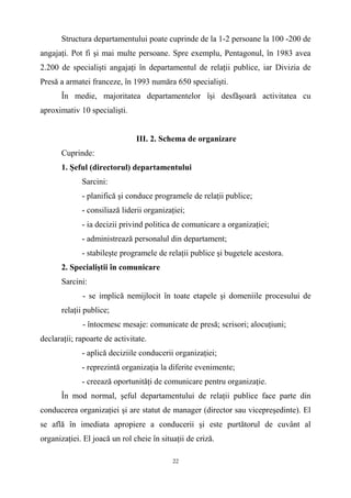Structura departamentului poate cuprinde de la 1-2 persoane la 100 -200 de
angajaţi. Pot fi şi mai multe persoane. Spre exemplu, Pentagonul, în 1983 avea
2.200 de specialişti angajaţi în departamentul de relaţii publice, iar Divizia de
Presă a armatei franceze, în 1993 număra 650 specialişti.
În medie, majoritatea departamentelor îşi desfăşoară activitatea cu
aproximativ 10 specialişti.
III. 2. Schema de organizare
Cuprinde:
1. Şeful (directorul) departamentului
Sarcini:
- planifică şi conduce programele de relaţii publice;
- consiliază liderii organizaţiei;
- ia decizii privind politica de comunicare a organizaţiei;
- administrează personalul din departament;
- stabileşte programele de relaţii publice şi bugetele acestora.
2. Specialiştii în comunicare
Sarcini:
- se implică nemijlocit în toate etapele şi domeniile procesului de
relaţii publice;
- întocmesc mesaje: comunicate de presă; scrisori; alocuţiuni;
declaraţii; rapoarte de activitate.
- aplică deciziile conducerii organizaţiei;
- reprezintă organizaţia la diferite evenimente;
- creează oportunităţi de comunicare pentru organizaţie.
În mod normal, şeful departamentului de relaţii publice face parte din
conducerea organizaţiei şi are statut de manager (director sau vicepreşedinte). El
se află în imediata apropiere a conducerii şi este purtătorul de cuvânt al
organizaţiei. El joacă un rol cheie în situaţii de criză.
22
 