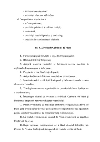 - specialist documentare;
- specialişti laborator video-foto.
d. Compartiment administrativ:
- şef compartiment;
- specialist primire şi acreditare ziarişti;
- traducători;
- specialişti în relaţii publice şi marketing;
- specialist în calculatoare şi telefonie.
III. 5. Atribuţiile Centrului de Presă
1. Furnizează presei ştiri, foto şi text, despre organizaţie;
2. Răspunde întrebărilor presei;
3. Asigură însoţirea ziariştilor şi facilitează accesul acestora la
mijloacele de comunicare şi informare;
4. Pregăteşte şi ţine Conferinţe de presă;
5. Asigură editarea şi difuzarea materialelor promoţionale;
6. Monitorizează şi verifică ştirile de presă şi informează conducerea cu
elementele deosebite;
7. Ţine legătura cu toate organizaţiile de care depinde buna desfăşurare
a evenimentului;
8. Întocmeşte bilanţul de evaluare a activităţii Centrului de Presă şi
întocmeşte propuneri pentru conducerea organizaţiei;
9. Pentru evenimente de mai mică amploare se organizează Biroul de
Presă care are un număr necesar şi suficient de compartimente sau specialişti
pentru satisfacerea cerinţelor de comunicare ale evenimentului.
10. La finalul evenimentului Centrul de Presă organizează, de regulă, o
Conferinţă de presă.
11. După încetarea evenimentului ce a făcut obiectul înfiinţării lui,
Centrul de Presă se desfiinţează, iar specialiştii revin la vechile atribuţii.
26
 