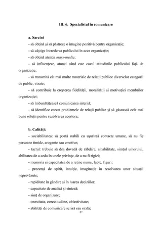 III. 6. Specialistul în comunicare
a. Sarcini
- să obţină şi să păstreze o imagine pozitivă pentru organizaţie;
- să câştige încrederea publicului în acea organizaţie;
- să obţină atenţia mass-media;
- să influenţeze, atunci când este cazul atitudinile publicului faţă de
organizaţie;
- să transmită cât mai multe materiale de relaţii publice diverselor categorii
de public, vizate;
- să contribuie la creşterea fidelităţii, moralităţii şi motivaţiei membrilor
organizaţiei;
- să îmbunătăţească comunicarea internă;
- să identifice corect problemele de relaţii publice şi să găsească cele mai
bune soluţii pentru rezolvarea acestora;
b. Calităţi:
- sociabilitatea: să poată stabili cu uşurinţă contacte umane, să nu fie
persoane timide, arogante sau emotive;
- tactul: trebuie să dea dovadă de răbdare, amabilitate, simţul umorului,
abilitatea de a ceda în unele privinţe, de a nu fi rigizi;
- memoria şi capacitatea de a reţine nume, fapte, figuri;
- prezenţă de spirit, intuiţie, imaginaţie în rezolvarea unor situaţii
neprevăzute;
- rapiditate în gândire şi în luarea deciziilor;
- capacitate de analiză şi sinteză;
- simţ de organizare;
- onestitate, corectitudine, obiectivitate;
- abilităţi de comunicare scrisă sau orală;
27
 