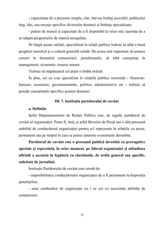 - capacitatea de a prezenta simplu, clar, într-un limbaj accesibil, publicului
larg, idei, sau mesaje specifice diverselor domenii şi limbaje specializate;
- putere de muncă şi capacitate de a fi disponibil la orice oră; uşurinţa de a
se adapta programelor de muncă neregulate.
Pe lângă aceste calităţi, specialistul în relaţii publice trebuie să aibă o bună
pregătire teoretică şi o cultură generală solidă. De aceea este important să urmeze
cursuri în domeniul comunicării, jurnalismului, să aibă cunoştinţe în
management, economie, resurse umane.
Trebuie să stăpânească cel puţin o limbă străină.
În plus, cei ce s-au specializat în relaţiile publice sectoriale - financiar-
bancare, economie, guvernamentale, politice, administrative etc - trebuie să
posede cunoştinţele specifice acestor domenii.
III. 7. Instituţia purtătorului de cuvânt
a. Definiţie
Şeful Departamentului de Relaţii Publice este, de regulă, purtătorul de
cuvânt al organizaţiei. Poate fi, însă, şi şeful Biroului de Presă sau o altă persoană
stabilită de conducătorul organizaţiei pentru a-l reprezenta în relaţiile cu presa,
permanent sau pe timpul în care se petrec anumite evenimente deosebite.
Purtătorul de cuvânt este o persoană publică investită cu prerogative
speciale şi reprezintă, în orice moment, pe liderul organizaţiei şi atitudinea
oficială a acesteia în legătură cu chestiunile, de ordin general sau specific,
solicitate de jurnalişti.
Instituţia Purtătorului de cuvânt este cerută de:
- imposibilitatea conducătorului organizaţiei de a fi permanent la dispoziţia
jurnaliştilor;
- unui conducător de organizaţie nu i se cer cu necesitate abilităţi de
comunicare;
28
 