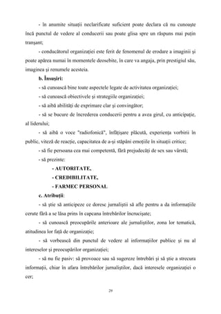- în anumite situaţii neclarificate suficient poate declara că nu cunoaşte
încă punctul de vedere al conducerii sau poate glisa spre un răspuns mai puţin
tranşant;
- conducătorul organizaţiei este ferit de fenomenul de erodare a imaginii şi
poate apărea numai în momentele deosebite, în care va angaja, prin prestigiul său,
imaginea şi renumele acesteia.
b. Însuşiri:
- să cunoască bine toate aspectele legate de activitatea organizaţiei;
- să cunoască obiectivele şi strategiile organizaţiei;
- să aibă abilităţi de exprimare clar şi convingător;
- să se bucure de încrederea conducerii pentru a avea girul, cu anticipaţie,
al liderului;
- să aibă o voce "radiofonică", înfăţişare plăcută, experienţa vorbirii în
public, viteză de reacţie, capacitatea de a-şi stăpâni emoţiile în situaţii critice;
- să fie persoana cea mai competentă, fără prejudecăţi de sex sau vârstă;
- să prezinte:
- AUTORITATE,
- CREDIBILITATE,
- FARMEC PERSONAL
c. Atribuţii:
- să ştie să anticipeze ce doresc jurnaliştii să afle pentru a da informaţiile
cerute fără a se lăsa prins în capcana întrebărilor încrucişate;
- să cunoască preocupările anterioare ale jurnaliştilor, zona lor tematică,
atitudinea lor faţă de organizaţie;
- să vorbească din punctul de vedere al informaţiilor publice şi nu al
intereselor şi preocupărilor organizaţiei;
- să nu fie pasiv: să provoace sau să sugereze întrebări şi să ştie a strecura
informaţii, chiar în afara întrebărilor jurnaliştilor, dacă interesele organizaţiei o
cer;
29
 