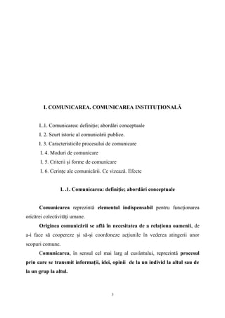 I. COMUNICAREA. COMUNICAREA INSTITUŢIONALĂ
I..1. Comunicarea: definiţie; abordări conceptuale
I. 2. Scurt istoric al comunicării publice.
I. 3. Caracteristicile procesului de comunicare
I. 4. Moduri de comunicare
I. 5. Criterii şi forme de comunicare
I. 6. Cerinţe ale comunicării. Ce vizează. Efecte
I. .1. Comunicarea: definiţie; abordări conceptuale
Comunicarea reprezintă elementul indispensabil pentru funcţionarea
oricărei colectivităţi umane.
Originea comunicării se află în necesitatea de a relaţiona oamenii, de
a-i face să coopereze şi să-şi coordoneze acţiunile în vederea atingerii unor
scopuri comune.
Comunicarea, în sensul cel mai larg al cuvântului, reprezintă procesul
prin care se transmit informaţii, idei, opinii de la un individ la altul sau de
la un grup la altul.
3
 