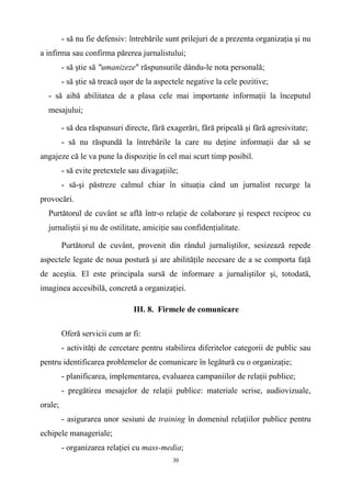 - să nu fie defensiv: întrebările sunt prilejuri de a prezenta organizaţia şi nu
a infirma sau confirma părerea jurnalistului;
- să ştie să "umanizeze" răspunsurile dându-le nota personală;
- să ştie să treacă uşor de la aspectele negative la cele pozitive;
- să aibă abilitatea de a plasa cele mai importante informaţii la începutul
mesajului;
- să dea răspunsuri directe, fără exagerări, fără pripeală şi fără agresivitate;
- să nu răspundă la întrebările la care nu deţine informaţii dar să se
angajeze că le va pune la dispoziţie în cel mai scurt timp posibil.
- să evite pretextele sau divagaţiile;
- să-şi păstreze calmul chiar în situaţia când un jurnalist recurge la
provocări.
Purtătorul de cuvânt se află într-o relaţie de colaborare şi respect reciproc cu
jurnaliştii şi nu de ostilitate, amiciţie sau confidenţialitate.
Purtătorul de cuvânt, provenit din rândul jurnaliştilor, sesizează repede
aspectele legate de noua postură şi are abilităţile necesare de a se comporta faţă
de aceştia. El este principala sursă de informare a jurnaliştilor şi, totodată,
imaginea accesibilă, concretă a organizaţiei.
III. 8. Firmele de comunicare
Oferă servicii cum ar fi:
- activităţi de cercetare pentru stabilirea diferitelor categorii de public sau
pentru identificarea problemelor de comunicare în legătură cu o organizaţie;
- planificarea, implementarea, evaluarea campaniilor de relaţii publice;
- pregătirea mesajelor de relaţii publice: materiale scrise, audiovizuale,
orale;
- asigurarea unor sesiuni de training în domeniul relaţiilor publice pentru
echipele manageriale;
- organizarea relaţiei cu mass-media;
30
 