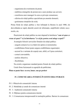 - organizarea de evenimente de presă;
- stabilirea strategiilor de promovare a unor produse sau servicii;
- consilierea unor manageri în ceea ce priveşte comunicare;
- oferirea de relaţii publice specializate pe anumite domenii;
- gestionarea situaţiilor de criză;
Prima firmă de relaţii publice a fost înfiinţată la Boston în anul 1900, ele
dezvoltându-se rapid, datorită cererii de informaţie, amplificării rolului mass-
media, etc.
Practicienii de relaţii publice nu mai răspund la întrebarea "cum să spun ce
vreau să spun?" ci, la întrebarea "ce să fac pentru a-mi atinge scopul?"
Avantajele folosirii serviciilor firmelor de relaţii publice:
- asigură contacte la zi cu liderii de opinie ai momentului;
- credibilitatea firmei poate asigura credibilitatea organizaţiei;
- accesul la o varietate de experţi care, altfel, ar fi prea costisitori;
- costuri convenabile;
- analize obiective;
- flexibilitate;
Nu există o organizare standard pentru firmele de relaţii publice.
Unele firme fuzionează cu agenţiile de publicitate.
Plata se poate face: cu ora, lunar, sau pe proiect
IV. COMUNICAREA INTERNĂ ÎN ISTITUŢIILE PUBLICE
IV.1. Obiectivele comunicării interne
IV. 2. Modalităţi şi canale de comunicare internă
IV. 3. Auditoriul comunicării interne
IV. 4. Mijloace pentru comunicarea internă
IV. 5. Comunicarea interpersonală în instituţiile publice. Bariere în comunicare
31
 