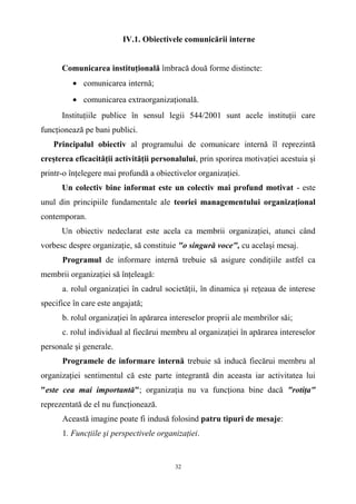 IV.1. Obiectivele comunicării interne
Comunicarea instituţională îmbracă două forme distincte:
• comunicarea internă;
• comunicarea extraorganizaţională.
Instituţiile publice în sensul legii 544/2001 sunt acele instituţii care
funcţionează pe bani publici.
Principalul obiectiv al programului de comunicare internă îl reprezintă
creşterea eficacităţii activităţii personalului, prin sporirea motivaţiei acestuia şi
printr-o înţelegere mai profundă a obiectivelor organizaţiei.
Un colectiv bine informat este un colectiv mai profund motivat - este
unul din principiile fundamentale ale teoriei managementului organizaţional
contemporan.
Un obiectiv nedeclarat este acela ca membrii organizaţiei, atunci când
vorbesc despre organizaţie, să constituie "o singură voce", cu acelaşi mesaj.
Programul de informare internă trebuie să asigure condiţiile astfel ca
membrii organizaţiei să înţeleagă:
a. rolul organizaţiei în cadrul societăţii, în dinamica şi reţeaua de interese
specifice în care este angajată;
b. rolul organizaţiei în apărarea intereselor proprii ale membrilor săi;
c. rolul individual al fiecărui membru al organizaţiei în apărarea intereselor
personale şi generale.
Programele de informare internă trebuie să inducă fiecărui membru al
organizaţiei sentimentul că este parte integrantă din aceasta iar activitatea lui
"este cea mai importantă"; organizaţia nu va funcţiona bine dacă "rotiţa"
reprezentată de el nu funcţionează.
Această imagine poate fi indusă folosind patru tipuri de mesaje:
1. Funcţiile şi perspectivele organizaţiei.
32
 