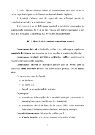 2. Rolul. Fiecare membru trebuie să conştientizeze rolul ce-i revine în
cadrul organizaţiei pentru a-i alimenta sentimentul datoriei împlinite;
3. Activităţi. Calitatea vieţii de organizaţie este influenţată pozitiv de
posibilitatea implicării în activităţi recreative.
4. Evenimentele la zi. Informarea oportună a membrilor organizaţiei cu
evenimentele importante la zi şi cu cele viitoare din cadrul organizaţiei şi din
afara ei îi motivează să se implice mai profund în desfăşurarea lor.
IV. 2. Modalităţi şi canale de comunicare internă
Comunicarea internă în instituţiile publice reprezintă un proces prin care
premisele decizionale sunt transmise de la un membru al unei instituţii la altul.
Comunicarea însoţeşte activitatea instituţiilor publice, contribuind la
realizarea în bune condiţii a acesteia.
Comunicarea internă în instituţiile publice este un proces care se
desfăşoară între diferitele niveluri ale administraţiei publice, sau pe acelaşi
nivel.
Cu alte cuvinte ea se desfăşoară:
• de jos în sus;
• de sus în jos;
• lateral, pe aceleaşi nivele în instituţie.
Ea presupune:
• transmiterea informaţiilor de la membrii instituţiei la un centru de
decizie (lider cu responsabilitatea de a lua decizii)
• transmiterea deciziilor luate de la centru (lider) către structurile
inferioare şi disiparea acestora în rândul membrilor instituţiei.
Canalele de comunicare în instituţiile publice pot fi:
• Canale formale - prin care se transmit informaţiile oficiale.
33
 
