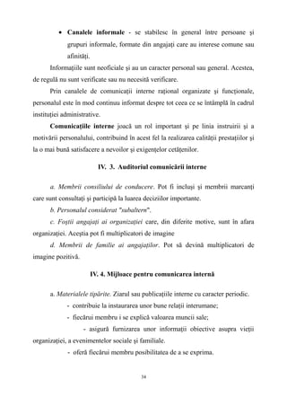 • Canalele informale - se stabilesc în general între persoane şi
grupuri informale, formate din angajaţi care au interese comune sau
afinităţi.
Informaţiile sunt neoficiale şi au un caracter personal sau general. Acestea,
de regulă nu sunt verificate sau nu necesită verificare.
Prin canalele de comunicaţii interne raţional organizate şi funcţionale,
personalul este în mod continuu informat despre tot ceea ce se întâmplă în cadrul
instituţiei administrative.
Comunicaţiile interne joacă un rol important şi pe linia instruirii şi a
motivării personalului, contribuind în acest fel la realizarea calităţii prestaţiilor şi
la o mai bună satisfacere a nevoilor şi exigenţelor cetăţenilor.
IV. 3. Auditoriul comunicării interne
a. Membrii consiliului de conducere. Pot fi incluşi şi membrii marcanţi
care sunt consultaţi şi participă la luarea deciziilor importante.
b. Personalul considerat "subaltern".
c. Foştii angajaţi ai organizaţiei care, din diferite motive, sunt în afara
organizaţiei. Aceştia pot fi multiplicatori de imagine
d. Membrii de familie ai angajaţilor. Pot să devină multiplicatori de
imagine pozitivă.
IV. 4. Mijloace pentru comunicarea internă
a. Materialele tipărite. Ziarul sau publicaţiile interne cu caracter periodic.
- contribuie la instaurarea unor bune relaţii interumane;
- fiecărui membru i se explică valoarea muncii sale;
- asigură furnizarea unor informaţii obiective asupra vieţii
organizaţiei, a evenimentelor sociale şi familiale.
- oferă fiecărui membru posibilitatea de a se exprima.
34
 