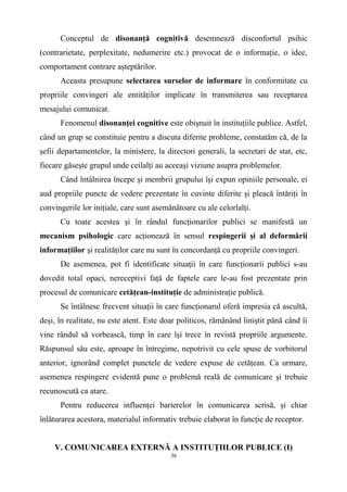 Conceptul de disonanţă cognitivă desemnează disconfortul psihic
(contrarietate, perplexitate, nedumerire etc.) provocat de o informaţie, o idee,
comportament contrare aşteptărilor.
Aceasta presupune selectarea surselor de informare în conformitate cu
propriile convingeri ale entităţilor implicate în transmiterea sau receptarea
mesajului comunicat.
Fenomenul disonanţei cognitive este obişnuit în instituţiile publice. Astfel,
când un grup se constituie pentru a discuta diferite probleme, constatăm că, de la
şefii departamentelor, la ministere, la directori generali, la secretari de stat, etc,
fiecare găseşte grupul unde ceilalţi au aceeaşi viziune asupra problemelor.
Când întâlnirea începe şi membrii grupului îşi expun opiniile personale, ei
aud propriile puncte de vedere prezentate în cuvinte diferite şi pleacă întăriţi în
convingerile lor iniţiale, care sunt asemănătoare cu ale celorlalţi.
Cu toate acestea şi în rândul funcţionarilor publici se manifestă un
mecanism psihologic care acţionează în sensul respingerii şi al deformării
informaţiilor şi realităţilor care nu sunt în concordanţă cu propriile convingeri.
De asemenea, pot fi identificate situaţii în care funcţionarii publici s-au
dovedit total opaci, nereceptivi faţă de faptele care le-au fost prezentate prin
procesul de comunicare cetăţean-instituţie de administraţie publică.
Se întâlnesc frecvent situaţii în care funcţionarul oferă impresia că ascultă,
deşi, în realitate, nu este atent. Este doar politicos, rămânând liniştit până când îi
vine rândul să vorbească, timp în care îşi trece în revistă propriile argumente.
Răspunsul său este, aproape în întregime, nepotrivit cu cele spuse de vorbitorul
anterior, ignorând complet punctele de vedere expuse de cetăţean. Ca urmare,
asemenea respingere evidentă pune o problemă reală de comunicare şi trebuie
recunoscută ca atare.
Pentru reducerea influenţei barierelor în comunicarea scrisă, şi chiar
înlăturarea acestora, materialul informativ trebuie elaborat în funcţie de receptor.
V. COMUNICAREA EXTERNĂ A INSTITUŢIILOR PUBLICE (I)
36
 