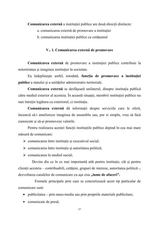 Comunicarea externă a instituţiei publice are două direcţii distincte:
a. comunicarea externă de promovare a instituţiei
b. comunicarea instituţiei publice cu cetăţeanul
V.. 1. Comunicarea externă de promovare
Comunicarea externă de promovare a instituţiei publice contribuie la
notorietatea şi imaginea instituţiei în societate.
Ea îndeplineşte astfel, totodată, funcţia de promovare a instituţiei
publice a statului şi a unităţilor administrativ-teritoriale.
Comunicarea externă se desfăşoară unilateral, dinspre instituţia publică
către mediul exterior al acesteia. În această situaţie, membrii instituţiei publice nu
mai întreţin legătura cu exteriorul, ci instituţia.
Comunicarea externă dă informaţii despre serviciile care le oferă,
încearcă să-i amelioreze imaginea de ansamblu sau, pur si simplu, vrea să facă
cunoscute şi să-şi promoveze valorile.
Pentru realizarea acestei funcţii instituţiile publice depind în cea mai mare
măsură de comunicare:
 comunicarea între instituţie şi executivul social;
 comunicarea între instituţie şi autoritatea politică;
 comunicarea în mediul social;
Devine din ce în ce mai importantă atât pentru instituţie, cât şi pentru
clienţii acesteia – contribuabili, cetăţeni, grupuri de interese, autoritatea politică -,
dezvoltarea canalelor de comunicare cu aşa zisa „lume de afaceri”.
Formele principale prin care se concretizează acest tip particular de
comunicare sunt:
• publicitatea – prin mass-media sau prin propriile materiale publicitare;
• comunicate de presă;
37
 