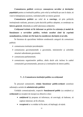Comunicarea publică urmăreşte cunoaşterea nevoilor şi dorinţelor
populaţiei pentru ca instituţiile publice, prin rolul şi atribuţiile pe care le deţin, să
vină în întâmpinarea acestora, realizând astfel un interes general.
Comunicarea publică are rolul de a convinge, că prin politicile
instituţionale realizate, precum şi prin deciziile publice adoptate, se urmăreşte un
interes general, obţinându-se astfel adeziunea cetăţenilor.
Cetăţeanul trebuie să fie informat cu privire la existenţa şi modul de
funcţionare a serviciilor publice, trebuie ascultat când îşi exprimă
nemulţumirea, trebuie să-i fie luate în considerare dorinţele şi nevoile.
În literatura de specialitate întâlnim următoarele categorii de comunicare
publică:
 comunicarea instituţiei prezidenţiale:
 comunicarea guvernamentală: a guvernului, ministerelor şi celorlalte
structuri subordonate guvernului;
 comunicarea parlamentară;
 comunicarea organismelor publice, altele decât cele incluse în cadrul
comunicării guvernamentale, precum şi a instituţiilor de interes public;
V. .3. Comunicarea instituţiei publice cu cetăţeanul
În procesul comunicării, relaţia funcţionar public-cetăţeni constituie
substanţă a actului de administraţie publică.
Unităţile comunicaţionale, respectiv funcţionarul public (ca emiţător) şi
cetăţeanul (ca receptor de mesaje) au obiective clare:
• emiţătorul îşi propune să informeze, să convingă, să îndrume, să
capteze interesul, să fie eficient,
• receptorul se va strădui să fie atent, să înţeleagă, să reţină.
39
 