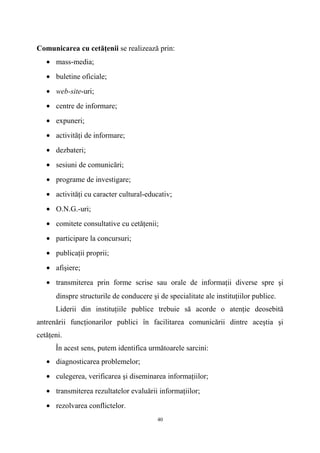 Comunicarea cu cetăţenii se realizează prin:
• mass-media;
• buletine oficiale;
• web-site-uri;
• centre de informare;
• expuneri;
• activităţi de informare;
• dezbateri;
• sesiuni de comunicări;
• programe de investigare;
• activităţi cu caracter cultural-educativ;
• O.N.G.-uri;
• comitete consultative cu cetăţenii;
• participare la concursuri;
• publicaţii proprii;
• afişiere;
• transmiterea prin forme scrise sau orale de informaţii diverse spre şi
dinspre structurile de conducere şi de specialitate ale instituţiilor publice.
Liderii din instituţiile publice trebuie să acorde o atenţie deosebită
antrenării funcţionarilor publici în facilitarea comunicării dintre aceştia şi
cetăţeni.
În acest sens, putem identifica următoarele sarcini:
• diagnosticarea problemelor;
• culegerea, verificarea şi diseminarea informaţiilor;
• transmiterea rezultatelor evaluării informaţiilor;
• rezolvarea conflictelor.
40
 