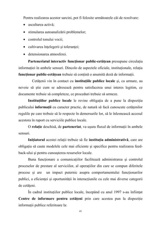 Pentru realizarea acestor sarcini, pot fi folosite următoarele căi de rezolvare:
• ascultarea activă;
• stimularea autoanalizării problemelor;
• controlul tonului vocii;
• cultivarea înţelegerii şi toleranţei;
• detensionarea atmosferei.
Parteneriatul interactiv funcţionar public-cetăţean presupune circulaţia
informaţiei în ambele sensuri. Dincolo de aspectele oficiale, instituţionale, relaţia
funcţionar public-cetăţean trebuie să conţină o anumită doză de informaţii.
Cetăţenii vin în contact cu instituţiile publice locale şi, ca urmare, au
nevoie să ştie cum se adresează pentru satisfacerea unui interes legitim, ce
documente trebuie să completeze, ce proceduri trebuie să urmeze.
Instituţiilor publice locale le revine obligaţia de a pune la dispoziţia
publicului informaţii cu caracter practic, de natură să facă cunoscute cetăţenilor
regulile pe care trebuie să le respecte în demersurile lor, să le înlesnească accesul
acestora în raport cu serviciile publice locale.
O relaţie deschisă, de parteneriat, va uşura fluxul de informaţii în ambele
sensuri.
Iniţiatorul acestei relaţii trebuie să fie instituţia administrativă, care are
obligaţia să caute modelele cele mai eficiente şi specifice pentru realizarea feed-
back-ului şi pentru cunoaşterea resurselor locale.
Buna funcţionare a comunicaţiilor facilitează administrarea şi controlul
proceselor de prestare al serviciilor, al operaţiilor din care se compun diferitele
procese şi are un impact puternic asupra comportamentului funcţionarilor
publici, a eficienţei şi oportunităţii în interacţiunile cu cele mai diverse categorii
de cetăţeni.
În cadrul instituţiilor publice locale, începând cu anul 1997 s-au înfiinţat
Centre de informare pentru cetăţeni prin care acestea pun la dispoziţie
informaţii publice referitoare la:
41
 