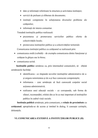 • date şi informaţii referitoare la structura şi activitatea instituţiei;
• servicii de preluare şi eliberare de documente;
• instituţii competente în soluţionarea diverselor probleme ale
cetăţenilor;
• informaţii de interes comunitar.
Totodată instituţiile publice realizează:
• prezentarea şi promovarea serviciilor publice oferite de
colectivităţile locale;
• promovarea instituţiilor publice şi a colectivităţilor teritoriale
Comunicarea instituţiei publice cu cetăţeanul se realizează prin:
• comunicarea orală (verbală) – de exemplu comunicarea dintre funcţionar şi
cetăţean la ghişeu sau la birou;
• comunicarea scrisă.
Instituţiile publice urmăresc ca, prin intermediul comunicării, să obţină
următoarele facilităţi:
• identificarea - ce răspunde nevoilor instituţiilor administrative de a-
şi asigura notorietatea şi de a-şi face cunoscute competenţele;
• informarea – care urmăreşte să facă cunoscută corpului social
acţiunea administrativă;
• realizarea unei educaţii sociale – ce corespunde, sub forma de
sfaturi, recomandări, rolului din ce în ce mai important al instituţiilor
publice în cadrul vieţii sociale.
Instituţia publică urmăreşte, prin comunicare, o relaţie de proximitate cu
cetăţeanul; apropiindu-se de acesta şi intrând în dialog, îi cunoaşte cerinţele,
doleanţele.
VI. COMUNICAREA EXTERNĂ A INSTITUŢIILOR PUBLICE (II)
42
 