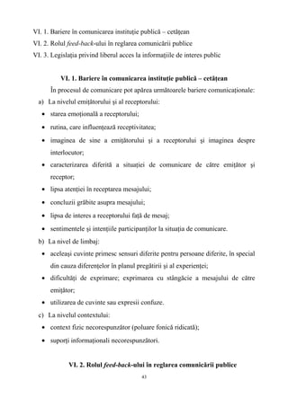 VI. 1. Bariere în comunicarea instituţie publică – cetăţean
VI. 2. Rolul feed-back-ului în reglarea comunicării publice
VI. 3. Legislaţia privind liberul acces la informaţiile de interes public
VI. 1. Bariere în comunicarea instituţie publică – cetăţean
În procesul de comunicare pot apărea următoarele bariere comunicaţionale:
a) La nivelul emiţătorului şi al receptorului:
• starea emoţională a receptorului;
• rutina, care influenţează receptivitatea;
• imaginea de sine a emiţătorului şi a receptorului şi imaginea despre
interlocutor;
• caracterizarea diferită a situaţiei de comunicare de către emiţător şi
receptor;
• lipsa atenţiei în receptarea mesajului;
• concluzii grăbite asupra mesajului;
• lipsa de interes a receptorului faţă de mesaj;
• sentimentele şi intenţiile participanţilor la situaţia de comunicare.
b) La nivel de limbaj:
• aceleaşi cuvinte primesc sensuri diferite pentru persoane diferite, în special
din cauza diferenţelor în planul pregătirii şi al experienţei;
• dificultăţi de exprimare; exprimarea cu stângăcie a mesajului de către
emiţător;
• utilizarea de cuvinte sau expresii confuze.
c) La nivelul contextului:
• context fizic necorespunzător (poluare fonică ridicată);
• suporţi informaţionali necorespunzători.
VI. 2. Rolul feed-back-ului în reglarea comunicării publice
43
 