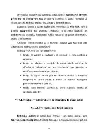 Diversitatea cauzelor care determină dificultăţile şi perturbările aferente
procesului de comunicare face obligatorie existenţa în cadrul respectivului
sistem a posibilităţilor de reglare, de adaptare şi de transformare.
Elementul central al acestei reglări este reprezentat de feed-back, care îi
permite receptorului (de exemplu, cetăţeanul) să-şi emită reacţiile, iar
emiţătorul (de exemplu, funcţionarul public, purtătorul de cuvânt al instituţiei,
etc) să le înregistreze.
Abilitatea comunicatorului de a răspunde adecvat feed-back-ului este
determinantă pentru eficienţa comunicării.
Funcţiile feed-back-ului sunt următoarele:
• funcţia de control al înţelegerii, al receptării în bune condiţii a
mesajului;
• funcţia de adaptare a mesajului la caracteristicile actorilor, la
dificultăţile întâmpinate sau alte evenimente care presupun o
modificare a conţinutului sau a formei;
• funcţia de reglare socială prin flexibilitatea rolurilor şi funcţiilor
îndeplinite de diverşi actori, în măsură să faciliteze înţelegerea
punctului de vedere al celuilalt;
• funcţia socio-afectivă: feed-back-ul creşte siguranţa internă şi
satisfacţia actorilor.
VI. 3. Legislaţia privind liberul acces la informaţiile de interes public
VI. .3.1. Prevederi al unor foruri Europene
Instituţiile publice în sensul legii 544/2001 sunt acele instituţii care
funcţionează pe bani publici. Conform legislaţiei în vigoare, instituţiilor publice
44
 