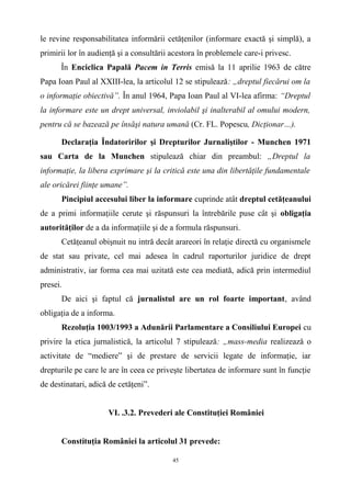le revine responsabilitatea informării cetăţenilor (informare exactă şi simplă), a
primirii lor în audienţă şi a consultării acestora în problemele care-i privesc.
În Enciclica Papală Pacem in Terris emisă la 11 aprilie 1963 de către
Papa Ioan Paul al XXIII-lea, la articolul 12 se stipulează: „dreptul fiecărui om la
o informaţie obiectivă”. În anul 1964, Papa Ioan Paul al VI-lea afirma: “Dreptul
la informare este un drept universal, inviolabil şi inalterabil al omului modern,
pentru că se bazează pe însăşi natura umană (Cr. FL. Popescu, Dicţionar…).
Declaraţia Îndatoririlor şi Drepturilor Jurnaliştilor - Munchen 1971
sau Carta de la Munchen stipulează chiar din preambul: „Dreptul la
informaţie, la libera exprimare şi la critică este una din libertăţile fundamentale
ale oricărei fiinţe umane”.
Pincipiul accesului liber la informare cuprinde atât dreptul cetăţeanului
de a primi informaţiile cerute şi răspunsuri la întrebările puse cât şi obligaţia
autorităţilor de a da informaţiile şi de a formula răspunsuri.
Cetăţeanul obişnuit nu intră decât arareori în relaţie directă cu organismele
de stat sau private, cel mai adesea în cadrul raporturilor juridice de drept
administrativ, iar forma cea mai uzitată este cea mediată, adică prin intermediul
presei.
De aici şi faptul că jurnalistul are un rol foarte important, având
obligaţia de a informa.
Rezoluţia 1003/1993 a Adunării Parlamentare a Consiliului Europei cu
privire la etica jurnalistică, la articolul 7 stipulează: „mass-media realizează o
activitate de “mediere” şi de prestare de servicii legate de informaţie, iar
drepturile pe care le are în ceea ce priveşte libertatea de informare sunt în funcţie
de destinatari, adică de cetăţeni”.
VI. .3.2. Prevederi ale Constituţiei României
Constituţia României la articolul 31 prevede:
45
 