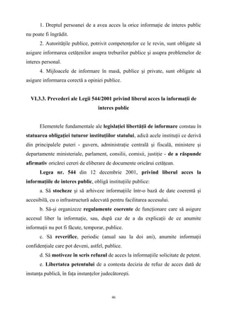 1. Dreptul persoanei de a avea acces la orice informaţie de interes public
nu poate fi îngrădit.
2. Autorităţile publice, potrivit competenţelor ce le revin, sunt obligate să
asigure informarea cetăţenilor asupra treburilor publice şi asupra problemelor de
interes personal.
4. Mijloacele de informare în masă, publice şi private, sunt obligate să
asigure informarea corectă a opiniei publice.
VI.3.3. Prevederi ale Legii 544/2001 privind liberul acces la informaţii de
interes public
Elementele fundamentale ale legislaţiei libertăţii de informare constau în
statuarea obligaţiei tuturor instituţiilor statului, adică acele instituţii ce derivă
din principalele puteri - guvern, administraţie centrală şi fiscală, ministere şi
departamente ministeriale, parlament, consilii, comisii, justiţie - de a răspunde
afirmativ oricărei cereri de eliberare de documente oricărui cetăţean.
Legea nr. 544 din 12 decembrie 2001, privind liberul acces la
informaţiile de interes public, obligă instituţiile publice:
a. Să stocheze şi să arhiveze informaţiile într-o bază de date coerentă şi
accesibilă, cu o infrastructură adecvată pentru facilitarea accesului.
b. Să-şi organizeze regulamente coerente de funcţionare care să asigure
accesul liber la informaţie, sau, după caz de a da explicaţii de ce anumite
informaţii nu pot fi făcute, temporar, publice.
c. Să reverifice, periodic (anual sau la doi ani), anumite informaţii
confidenţiale care pot deveni, astfel, publice.
d. Să motiveze în scris refuzul de acces la informaţiile solicitate de petent.
e. Libertatea petentului de a contesta decizia de refuz de acces dată de
instanţa publică, în faţa instanţelor judecătoreşti.
46
 
