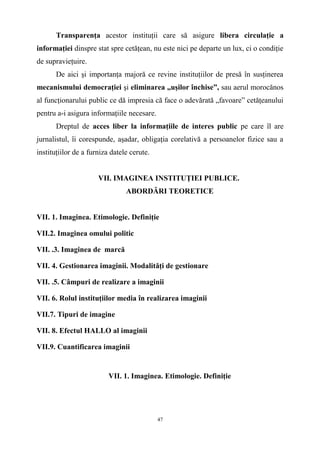 Transparenţa acestor instituţii care să asigure libera circulaţie a
informaţiei dinspre stat spre cetăţean, nu este nici pe departe un lux, ci o condiţie
de supravieţuire.
De aici şi importanţa majoră ce revine instituţiilor de presă în susţinerea
mecanismului democraţiei şi eliminarea „uşilor închise”, sau aerul morocănos
al funcţionarului public ce dă impresia că face o adevărată „favoare” cetăţeanului
pentru a-i asigura informaţiile necesare.
Dreptul de acces liber la informaţiile de interes public pe care îl are
jurnalistul, îi corespunde, aşadar, obligaţia corelativă a persoanelor fizice sau a
instituţiilor de a furniza datele cerute.
VII. IMAGINEA INSTITUŢIEI PUBLICE.
ABORDĂRI TEORETICE
VII. 1. Imaginea. Etimologie. Definiţie
VII.2. Imaginea omului politic
VII. .3. Imaginea de marcă
VII. 4. Gestionarea imaginii. Modalităţi de gestionare
VII. .5. Câmpuri de realizare a imaginii
VII. 6. Rolul instituţiilor media în realizarea imaginii
VII.7. Tipuri de imagine
VII. 8. Efectul HALLO al imaginii
VII.9. Cuantificarea imaginii
VII. 1. Imaginea. Etimologie. Definiţie
47
 