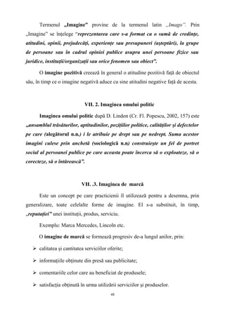 Termenul „Imagine” provine de la termenul latin „Imago”. Prin
„Imagine” se înţelege “reprezentarea care s-a format ca o sumă de credinţe,
atitudini, opinii, prejudecăţi, experienţe sau presupuneri (aşteptări), la grupe
de persoane sau în cadrul opiniei publice asupra unei persoane fizice sau
juridice, instituţii/organizaţii sau orice fenomen sau obiect”.
O imagine pozitivă creează în general o atitudine pozitivă faţă de obiectul
său, în timp ce o imagine negativă aduce cu sine atitudini negative faţă de acesta.
VII. 2. Imaginea omului politic
Imaginea omului politic după D. Lindon (Cr. Fl. Popescu, 2002, 157) este
„ansamblul trăsăturilor, aptitudinilor, poziţiilor politice, calităţilor şi defectelor
pe care (alegătorul n.n.) i le atribuie pe drept sau pe nedrept. Suma acestor
imagini culese prin anchetă (sociologică n.n) construieşte un fel de portret
social al persoanei publice pe care aceasta poate încerca să o exploateze, să o
corecteze, să o întărească”.
VII. .3. Imaginea de marcă
Este un concept pe care practicienii îl utilizează pentru a desemna, prin
generalizare, toate celelalte forme de imagine. El s-a substituit, în timp,
„reputaţiei” unei instituţii, produs, serviciu.
Exemplu: Marca Mercedes, Lincoln etc.
O imagine de marcă se formează progresiv de-a lungul anilor, prin:
 calitatea şi cantitatea serviciilor oferite;
 informaţiile obţinute din presă sau publicitate;
 comentariile celor care au beneficiat de produsele;
 satisfacţia obţinută în urma utilizării serviciilor şi produselor.
48
 