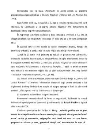 Publicitatea care se făcea Olimpiadei în Atena antică, de exemplu
presupunea aceleaşi calităţi ca şi în cazul Jocurilor Olimpice din Los Angeles din
1984.
Papa Urban al II-lea, în secolul al XI-lea a convins pe mii de adepţi să îl
slujească pe Dumnezeu şi să capete iertarea păcatelor prin participarea la
Războaiele sfinte împotriva musulmanilor.
În Republica Veneţiană a celei de-a doua jumătăţi a secolului al XV-lea, în
afaceri şi relaţiile cu investitorii se folosea tot atâta artă ca şi în cazul companiei
IBM.
În aceeaşi serie se pot înscrie cu succes manierele diferite, funcţie de
interesele urmărite, în care Mihai Viteazul regiza întâlnirile solilor străini.
Astfel, la 27 iunie 1595 primeşte pe naivul sol polonez Pan Lubeniecki.
Mihai era interesat, la acea dată, să atragă Polonia în lupta antiotomană astfel că
i-a regizat o primire fastuoasă: „Toată ziua şi toată noaptea au sunat clopotele
spre mulţumită lui Dumnezeu şi slujindu-se liturghia...” apoi l-a primit cu mare
fast, fapt ce a fost transmis regelui său de către solul polonez (Arh. Naţ. Mihai
Viteazul în conştiinţa europeană, vol. I, p. 81).
Nu acelaşi lucru s-a petrecut, după cum scrie Nicolae Iorga în „Istoria lui
Mihai Viteazul” la primirea comisarilor imperiali după prima abdicare a lui
Sigismund Bathory lăsându-i pe aceştia să aştepte aproape o lună de zile când
domnul „abia a putut veni de la Bucureşti la Târgovişte”.
Şi exemplele pot continua în epoca modernă.
Fenomenul comunicaţional în forma sa organizată, deliberată în scopul
influenţării opiniei publice cunoscută şi sub numele de Relaţii Publice a apărut
abia în secolul XX
Conform aprecierilor lui Philipe A. Boiry, „relaţiile publice nu au fost
create de o simplă modă sau dintr-o admiraţie exagerată, ele răspunzând unei
nevoi sociale şi economice, exigenţelor unei lumi noi care se crea într-o
perpetuă accelerare şi care, generând situaţii noi, necunoscute la acea zi...
5
 