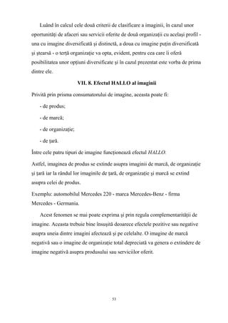 Luând în calcul cele două criterii de clasificare a imaginii, în cazul unor
oportunităţi de afaceri sau servicii oferite de două organizaţii cu acelaşi profil -
una cu imagine diversificată şi distinctă, a doua cu imagine puţin diversificată
şi ştearsă - o terţă organizaţie va opta, evident, pentru cea care îi oferă
posibilitatea unor opţiuni diversificate şi în cazul prezentat este vorba de prima
dintre ele.
VII. 8. Efectul HALLO al imaginii
Privită prin prisma consumatorului de imagine, aceasta poate fi:
- de produs;
- de marcă;
- de organizaţie;
- de ţară.
Între cele patru tipuri de imagine funcţionează efectul HALLO.
Astfel, imaginea de produs se extinde asupra imaginii de marcă, de organizaţie
şi ţară iar la rândul lor imaginile de ţară, de organizaţie şi marcă se extind
asupra celei de produs.
Exemplu: automobilul Mercedes 220 - marca Mercedes-Benz - firma
Mercedes - Germania.
Acest fenomen se mai poate exprima şi prin regula complementarităţii de
imagine. Aceasta trebuie bine însuşită deoarece efectele pozitive sau negative
asupra uneia dintre imagini afectează şi pe celelalte. O imagine de marcă
negativă sau o imagine de organizaţie total depreciată va genera o extindere de
imagine negativă asupra produsului sau serviciilor oferit.
53
 