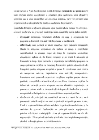 Doug Newso şi Alan Scott propun o altă definiţie: campaniile de comunicare
sunt eforturi ample, coordonate şi orientate către realizarea unor obiective
specifice sau a unor ansambluri de obiective corelate, care vor permite unei
organizaţii să-şi atingă ţelurile fixate ca declaraţie de principii6
.
În ambele definiţii se observă existenţa unor cuvinte cheie cum ar fi: obiective,
scopuri, declaraţie de principii, cuvinte pe care, succint le putem defini astfel:
- Scopurile reprezintă rezultatele globale pe care o organizaţie îşi
propune să le obţină prin activităţile pe care le desfăşoară;
- Obiectivele sunt acţiuni şi etape specifice care măsoară progresele
făcute în atingerea scopurilor; ele trebuie să aducă o contribuţie
semnificativă în diverse etape de timp la realizarea scopurilor;
obiectivele trebuie să fie foarte concrete şi să poată fi măsurate şi
încadrate în timp. Spre exemplu, o organizaţie caritabilă îşi propune ca
scop ajutorarea copiilor cu handicap locomotor; printre obiectivele de
îndeplinit pentru atingerea scopului ar putea fi: construirea unui centru
de recuperare adecvat, organizarea unor activităţi recuperatorii,
încadrarea unui personal competent, pregătirea copiilor pentru diverse
profesii, compatibile cu handicapul pe care îl au, trimiterea copiilor în
tabere de vacanţă; pentru atingerea acestor obiective organizaţia va
promova, printre altele, o campanie de strângere de fondurilor şi a unei
campanii de relaţii publice pentru sensibilizarea opiniei publice.
- Declaraţia de principii este constituită de un text scurt în care sunt
prezentate valorile majore ale unei organizaţii, scopurile pe care le are,
locul şi responsabilitatea ei între celelalte organizaţii asemănătoare şi în
societate în general. Declaraţiile de principii conţin angajamente
publice referitoare la obligaţiile civice şi responsabilităţile sociale ale
organizaţiei. Ele exprimă idealurile şi valorile care inspiră o organizaţie
şi oferă o direcţie şi sens activităţii acesteia.
6
Doug Newson, Alan Scott, This is PR, Wadworth Publ. Comp., Belmont, 1993, p. 474.
 