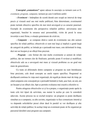 Conceptul „comunicare” apare adesea în asociaţie cu termeni cum ar fi:
eveniment, program, campanie, termeni pe care îi definim astfel:
- Eveniment – întâmplare de scurtă durată care ocupă un interval de timp
precis şi vizează unul sau mai multe publicuri, bine determinate; evenimentul
poate include obiective specifice de mai mică anvergură şi cu caracter punctual.
Exemple de evenimente din perspectiva relaţiilor publice: aniversarea unei
organizaţii, banchet în onoarea unei personalităţi, vizita de presă la noua
investiţie a unei firme, o situaţie generatoare de criză etc.
- Campanie – se compune dintr-o sumă de evenimente sau alte acţiuni
specifice de relaţii publice; obiectivele ei sunt mai largi şi implică o gamă largă
de categorii de public; se întinde pe o perioadă mai mare, este delimitată în timp,
deci are un început şi un sfârşit bine precizat.
- Program – este format din mai multe evenimente şi acţiuni de relaţii
publice, dar are termen clar de finalizare; periodic poate fi revăzut şi modificat;
obiectivele sale au o anvergură mai mare şi vizează probleme cu un grad mai
mare de generalizare.
Cu toate că diferenţele dintre campanie şi program nu sunt întotdeauna
bine precizate, cele două concepte au unele repere specifice. Programul se
desfăşoară continuu în viaţa unei organizaţii, de regulă pe durate mari de timp, pe
când campania este concepută pe o perioadă limitată (o lună, şase luni, un an), are
un început şi un sfârşit clar, fapt ce permite evaluarea mai exactă a efectelor ei.
Pentru atingerea obiectivelor ce şi le-a propus, o organizaţie poate apela la
toate cele trei tipuri de activitate, sau numai la acelea pe care le consideră
adecvate. Aceste procese nu se exclud reciproc: un program se poate desfăşura
simultan cu o campanie, cu alte cuvinte, organizaţia va face comunicare internă şi
va răspunde solicitărilor presei chiar dacă în paralel se vor desfăşura şi alte
activităţi de relaţii publice; în acelaşi timp un eveniment poate să fie organizat pe
parcursul derulării unui program sau campanii.
 