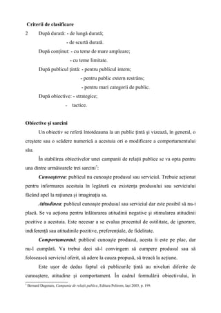 Criterii de clasificare
2 După durată: - de lungă durată;
- de scurtă durată.
După conţinut: - cu teme de mare amploare;
- cu teme limitate.
După publicul ţintă: - pentru publicul intern;
- pentru public extern restrâns;
- pentru mari categorii de public.
După obiective: - strategice;
- tactice.
Obiective şi sarcini
Un obiectiv se referă întotdeauna la un public ţintă şi vizează, în general, o
creştere sau o scădere numerică a acestuia ori o modificare a comportamentului
său.
În stabilirea obiectivelor unei campanii de relaţii publice se va opta pentru
una dintre următoarele trei sarcini7
:
Cunoaşterea: publicul nu cunoaşte produsul sau serviciul. Trebuie acţionat
pentru informarea acestuia în legătură cu existenţa produsului sau serviciului
făcând apel la raţiunea şi imaginaţia sa.
Atitudinea: publicul cunoaşte produsul sau serviciul dar este posibil să nu-i
placă. Se va acţiona pentru înlăturarea atitudinii negative şi stimularea atitudinii
pozitive a acestuia. Este necesar a se evalua procentul de ostilitate, de ignorare,
indiferenţă sau atitudinile pozitive, preferenţiale, de fidelitate.
Comportamentul: publicul cunoaşte produsul, acesta îi este pe plac, dar
nu-l cumpără. Va trebui deci să-l convingem să cumpere produsul sau să
folosească serviciul oferit, să adere la cauza propusă, să treacă la acţiune.
Este uşor de dedus faptul că publicurile ţintă au niveluri diferite de
cunoaştere, atitudine şi comportament. În cadrul formulării obiectivului, în
7
Bernard Dagenais, Campania de relaţii publice, Editura Polirom, Iaşi 2003, p. 199.
 