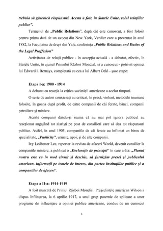 trebuia să găsească răspunsuri. Acesta a fost, în Statele Unite, rolul relaţiilor
publice”.
Termenul de „Public Relations”, după cât este cunoscut, a fost folosit
pentru prima dată de un avocat din New York, Verdier care a prezentat în anul
1882, la Facultatea de drept din Yale, conferinţa „Public Relations and Duties of
the Legal Proffesion”
Activitatea de relaţii publice - în accepţia actuală - a debutat, efectiv, în
Statele Unite, în ajunul Primului Război Mondial, şi a cunoscut - potrivit opiniei
lui Edward l. Bernays, completată cu cea a lui Albert Oekl - şase etape:
Etapa I-a: 1900 - 1914
A debutat cu reacţia la critica societăţii americane a acelor timpuri.
O serie de autori consacraţi au criticat, în presă, violent, metodele inumane
folosite, în goana după profit, de către companii de căi ferate, bănci, companii
petroliere şi miniere.
Aceste companii dându-şi seama că nu mai pot ignora publicul au
reacţionat angajând tot ziarişti pe post de consilieri care să dea tot răspunsuri
publice. Astfel, în anul 1905, companiile de căi ferate au înfiinţat un birou de
specialitate, „Publicity”, urmate, apoi, şi de alte companii.
Ivy Ledbetter Lee, reporter la revista de afaceri World, devenit consilier la
companiile miniere, a publicat o „Declaraţie de principii” în care arăta: „Planul
nostru este ca în mod cinstit şi deschis, să furnizăm presei şi publicului
american, informaţii pe temele de interes, din partea instituţiilor publice şi a
companiilor de afaceri”.
Etapa a II-a: 1914-1919
A fost marcată de Primul Război Mondial. Preşedintele american Wilson a
dispus înfiinţarea, la 6 aprilie 1917, a unui grup puternic de aplicare a unor
programe de influenţare a opiniei publice americane, condus de un cunoscut
6
 