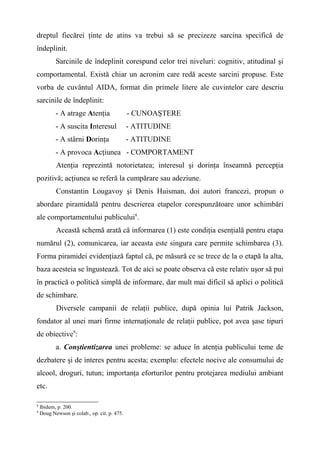 dreptul fiecărei ţinte de atins va trebui să se precizeze sarcina specifică de
îndeplinit.
Sarcinile de îndeplinit corespund celor trei niveluri: cognitiv, atitudinal şi
comportamental. Există chiar un acronim care redă aceste sarcini propuse. Este
vorba de cuvântul AIDA, format din primele litere ale cuvintelor care descriu
sarcinile de îndeplinit:
- A atrage Atenţia - CUNOAŞTERE
- A suscita Interesul - ATITUDINE
- A stârni Dorinţa - ATITUDINE
- A provoca Acţiunea - COMPORTAMENT
Atenţia reprezintă notorietatea; interesul şi dorinţa înseamnă percepţia
pozitivă; acţiunea se referă la cumpărare sau adeziune.
Constantin Lougavoy şi Denis Huisman, doi autori francezi, propun o
abordare piramidală pentru descrierea etapelor corespunzătoare unor schimbări
ale comportamentului publicului8
.
Această schemă arată că informarea (1) este condiţia esenţială pentru etapa
numărul (2), comunicarea, iar aceasta este singura care permite schimbarea (3).
Forma piramidei evidenţiază faptul că, pe măsură ce se trece de la o etapă la alta,
baza acesteia se îngustează. Tot de aici se poate observa că este relativ uşor să pui
în practică o politică simplă de informare, dar mult mai dificil să aplici o politică
de schimbare.
Diversele campanii de relaţii publice, după opinia lui Patrik Jackson,
fondator al unei mari firme internaţionale de relaţii publice, pot avea şase tipuri
de obiective9
:
a. Conştientizarea unei probleme: se aduce în atenţia publicului teme de
dezbatere şi de interes pentru acesta; exemplu: efectele nocive ale consumului de
alcool, droguri, tutun; importanţa eforturilor pentru protejarea mediului ambiant
etc.
8
Ibidem, p. 200.
9
Doug Newson şi colab., op. cit. p. 475.
 