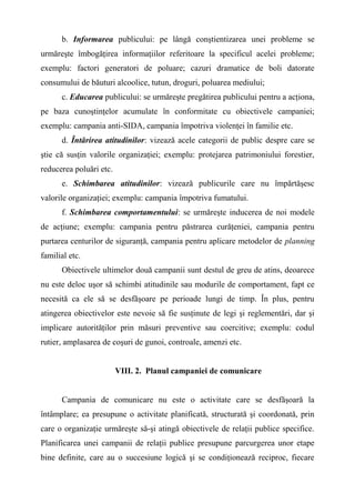 b. Informarea publicului: pe lângă conştientizarea unei probleme se
urmăreşte îmbogăţirea informaţiilor referitoare la specificul acelei probleme;
exemplu: factori generatori de poluare; cazuri dramatice de boli datorate
consumului de băuturi alcoolice, tutun, droguri, poluarea mediului;
c. Educarea publicului: se urmăreşte pregătirea publicului pentru a acţiona,
pe baza cunoştinţelor acumulate în conformitate cu obiectivele campaniei;
exemplu: campania anti-SIDA, campania împotriva violenţei în familie etc.
d. Întărirea atitudinilor: vizează acele categorii de public despre care se
ştie că susţin valorile organizaţiei; exemplu: protejarea patrimoniului forestier,
reducerea poluări etc.
e. Schimbarea atitudinilor: vizează publicurile care nu împărtăşesc
valorile organizaţiei; exemplu: campania împotriva fumatului.
f. Schimbarea comportamentului: se urmăreşte inducerea de noi modele
de acţiune; exemplu: campania pentru păstrarea curăţeniei, campania pentru
purtarea centurilor de siguranţă, campania pentru aplicare metodelor de planning
familial etc.
Obiectivele ultimelor două campanii sunt destul de greu de atins, deoarece
nu este deloc uşor să schimbi atitudinile sau modurile de comportament, fapt ce
necesită ca ele să se desfăşoare pe perioade lungi de timp. În plus, pentru
atingerea obiectivelor este nevoie să fie susţinute de legi şi reglementări, dar şi
implicare autorităţilor prin măsuri preventive sau coercitive; exemplu: codul
rutier, amplasarea de coşuri de gunoi, controale, amenzi etc.
VIII. 2. Planul campaniei de comunicare
Campania de comunicare nu este o activitate care se desfăşoară la
întâmplare; ea presupune o activitate planificată, structurată şi coordonată, prin
care o organizaţie urmăreşte să-şi atingă obiectivele de relaţii publice specifice.
Planificarea unei campanii de relaţii publice presupune parcurgerea unor etape
bine definite, care au o succesiune logică şi se condiţionează reciproc, fiecare
 