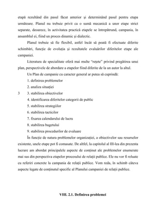 etapă rezultând din pasul făcut anterior şi determinând pasul pentru etapa
următoare. Planul nu trebuie privit ca o sumă mecanică a unor etape strict
separate, deoarece, în activitatea practică etapele se întrepătrund, campania, în
ansamblul ei, fiind un proces dinamic şi dialectic.
Planul trebuie să fie flexibil, astfel încât să poată fi efectuate diferite
schimbări, funcţie de evoluţia şi rezultatele evaluărilor diferitelor etape ale
campaniei.
Literatura de specialitate oferă mai multe “reţete” privind pregătirea unui
plan, perspectivele de abordare a etapelor fiind diferite de la un autor la altul.
Un Plan de campanie cu caracter general ar putea să cuprindă:
1. definirea problemelor
2. analiza situaţiei
3 3. stabilirea obiectivelor
4. identificarea diferitelor categorii de public
5. stabilirea strategiilor
6. stabilirea tacticilor
7. fixarea calendarului de lucru
8. stabilirea bugetului
9. stabilirea procedurilor de evaluare
În funcţie de natura problemelor organizaţiei, a obiectivelor sau resurselor
existente, unele etape pot fi comasate. De altfel, la capitolul al III-lea din prezenta
lucrare am abordat principalele aspecte de conţinut ale problemelor enumerate
mai sus din perspectiva etapelor procesului de relaţii publice. Ele nu vor fi reluate
cu referiri concrete la campania de relaţii publice. Vom reda, în schimb câteva
aspecte legate de conţinutul specific al Planului campaniei de relaţii publice.
VIII. 2.1. Definirea problemei
 