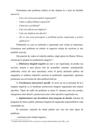Formularea unei probleme trebuie să dea răspuns la o serie de întrebări
cum ar fi:
- Care este sursa preocupării organizaţiei?
- Unde se află problema respectivă?
- Când este o problemă?
- Cine este afectat sau implicat?
- Cum este implicat sau afectat?
- De ce este acea preocupare o problemă pentru organizaţie şi pentru
publicul ei?
Problemele cu care se confruntă o organizaţie sunt variate şi numeroase.
Formularea unei probleme nu trebuie să sugereze soluţia de rezolvare şi nici
posibilii vinovaţi.
Din punctul de vedere al relaţiilor publice, după opinia lui Dennis Wilcox,
acestea pot fi grupate în următoarele categorii10
:
a. Eliminarea imaginii negative pe care o are organizaţia, un produs sau
serviciu, urmare a unui proces lent de acumulări; semnale: nemulţumirile
publicului, critici ale unor specialişti, critici în presă, declaraţii publice ale
angajaţilor şi scăderea implicării acestora în problemele organizaţiei, ignorarea
produsului sau serviciului de către publicul ţintă etc.
b. Coordonarea unui proiect specific: în acest caz nu se porneşte de la o
imagine negativă, ci se urmăreşte promovarea imaginii organizaţiei prin acţiuni
specifice. Tipuri de astfel de probleme ar putea fi: lansarea unui nou produs,
inaugurarea unui obiectiv, promovarea unor valori specifice organizaţiei etc.
c. Implementarea sau dezvoltarea unui program de durată: lansarea de
programe de interes public, păstrarea imaginii de organizaţie responsabilă în viaţa
comunităţii etc.
În concluzie, acţiunile de relaţii publice pot viza trei mari tipuri de
probleme:
- corectarea unei situaţii negative;
10
Cristina Coman, Relaţiile Publice, principii şi strategii, Editura Polirom, Iaşi, 2001, p. 84.
 