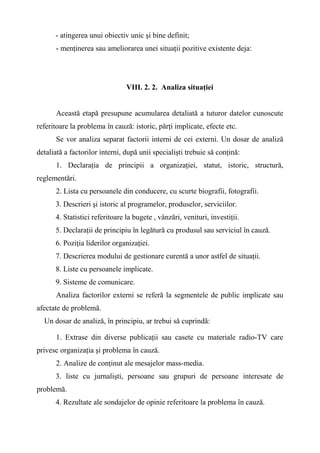 - atingerea unui obiectiv unic şi bine definit;
- menţinerea sau ameliorarea unei situaţii pozitive existente deja:
VIII. 2. 2. Analiza situaţiei
Această etapă presupune acumularea detaliată a tuturor datelor cunoscute
referitoare la problema în cauză: istoric, părţi implicate, efecte etc.
Se vor analiza separat factorii interni de cei externi. Un dosar de analiză
detaliată a factorilor interni, după unii specialişti trebuie să conţină:
1. Declaraţia de principii a organizaţiei, statut, istoric, structură,
reglementări.
2. Lista cu persoanele din conducere, cu scurte biografii, fotografii.
3. Descrieri şi istoric al programelor, produselor, serviciilor.
4. Statistici referitoare la bugete , vânzări, venituri, investiţii.
5. Declaraţii de principiu în legătură cu produsul sau serviciul în cauză.
6. Poziţia liderilor organizaţiei.
7. Descrierea modului de gestionare curentă a unor astfel de situaţii.
8. Liste cu persoanele implicate.
9. Sisteme de comunicare.
Analiza factorilor externi se referă la segmentele de public implicate sau
afectate de problemă.
Un dosar de analiză, în principiu, ar trebui să cuprindă:
1. Extrase din diverse publicaţii sau casete cu materiale radio-TV care
privesc organizaţia şi problema în cauză.
2. Analize de conţinut ale mesajelor mass-media.
3. liste cu jurnalişti, persoane sau grupuri de persoane interesate de
problemă.
4. Rezultate ale sondajelor de opinie referitoare la problema în cauză.
 