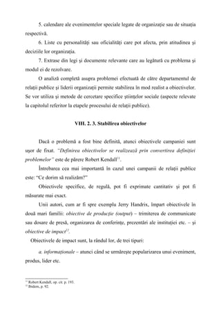 5. calendare ale evenimentelor speciale legate de organizaţie sau de situaţia
respectivă.
6. Liste cu personalităţi sau oficialităţi care pot afecta, prin atitudinea şi
deciziile lor organizaţia.
7. Extrase din legi şi documente relevante care au legătură cu problema şi
modul ei de rezolvare.
O analiză completă asupra problemei efectuată de către departamentul de
relaţii publice şi liderii organizaţii permite stabilirea în mod realist a obiectivelor.
Se vor utiliza şi metode de cercetare specifice ştiinţelor sociale (aspecte relevate
la capitolul referitor la etapele procesului de relaţii publice).
VIII. 2. 3. Stabilirea obiectivelor
Dacă o problemă a fost bine definită, atunci obiectivele campaniei sunt
uşor de fixat. “Definirea obiectivelor se realizează prin convertirea definiţiei
problemelor” este de părere Robert Kendall11
.
Întrebarea cea mai importantă în cazul unei campanii de relaţii publice
este: “Ce dorim să realizăm?”
Obiectivele specifice, de regulă, pot fi exprimate cantitativ şi pot fi
măsurate mai exact.
Unii autori, cum ar fi spre exemplu Jerry Handrix, împart obiectivele în
două mari familii: obiective de producţie (output) – trimiterea de communicate
sau dosare de presă, organizarea de conferinţe, prezentări ale instituţiei etc. – şi
obiective de impact12
.
Obiectivele de impact sunt, la rândul lor, de trei tipuri:
a. informaţionale – atunci când se urmăreşte popularizarea unui eveniment,
produs, lider etc.
11
Robert Kendall, op. cit. p. 193.
12
Ibidem, p. 92.
 