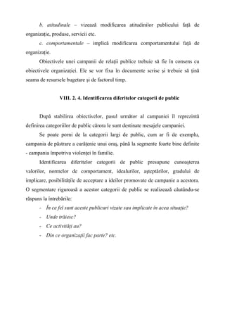 b. atitudinale – vizează modificarea atitudinilor publicului faţă de
organizaţie, produse, servicii etc.
c. comportamentale – implică modificarea comportamentului faţă de
organizaţie.
Obiectivele unei campanii de relaţii publice trebuie să fie în consens cu
obiectivele organizaţiei. Ele se vor fixa în documente scrise şi trebuie să ţină
seama de resursele bugetare şi de factorul timp.
VIII. 2. 4. Identificarea diferitelor categorii de public
După stabilirea obiectivelor, pasul următor al campaniei îl reprezintă
definirea categoriilor de public cărora le sunt destinate mesajele campaniei.
Se poate porni de la categorii largi de public, cum ar fi de exemplu,
campania de păstrare a curăţenie unui oraş, până la segmente foarte bine definite
- campania împotriva violenţei în familie.
Identificarea diferitelor categorii de public presupune cunoaşterea
valorilor, normelor de comportament, idealurilor, aşteptărilor, gradului de
implicare, posibilităţile de acceptare a ideilor promovate de campanie a acestora.
O segmentare riguroasă a acestor categorii de public se realizează căutându-se
răspuns la întrebările:
- În ce fel sunt aceste publicuri vizate sau implicate în acea situaţie?
- Unde trăiesc?
- Ce activităţi au?
- Din ce organizaţii fac parte? etc.
 