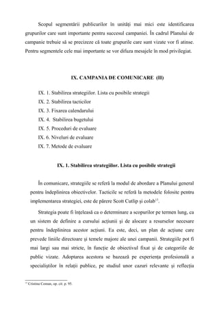 Scopul segmentării publicurilor în unităţi mai mici este identificarea
grupurilor care sunt importante pentru succesul campaniei. În cadrul Planului de
campanie trebuie să se precizeze că toate grupurile care sunt vizate vor fi atinse.
Pentru segmentele cele mai importante se vor difuza mesajele în mod privilegiat.
IX. CAMPANIA DE COMUNICARE (II)
IX. 1. Stabilirea strategiilor. Lista cu posibile strategii
IX. 2. Stabilirea tacticilor
IX. 3. Fixarea calendarului
IX. 4. Stabilirea bugetului
IX. 5. Proceduri de evaluare
IX. 6. Niveluri de evaluare
IX. 7. Metode de evaluare
IX. 1. Stabilirea strategiilor. Lista cu posibile strategii
În comunicare, strategiile se referă la modul de abordare a Planului general
pentru îndeplinirea obiectivelor. Tacticile se referă la metodele folosite pentru
implementarea strategiei, este de părere Scott Cutlip şi colab13
.
Strategia poate fi înţeleasă ca o determinare a scopurilor pe termen lung, ca
un sistem de definire a cursului acţiunii şi de alocare a resurselor necesare
pentru îndeplinirea acestor acţiuni. Ea este, deci, un plan de acţiune care
prevede liniile directoare şi temele majore ale unei campanii. Strategiile pot fi
mai largi sau mai stricte, în funcţie de obiectivul fixat şi de categoriile de
public vizate. Adoptarea acestora se bazează pe experienţa profesională a
specialiştilor în relaţii publice, pe studiul unor cazuri relevante şi reflecţia
13
Cristina Coman, op. cit. p. 95.
 