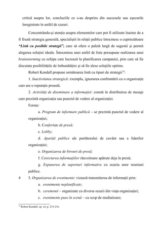 critică asupra lor, concluziile ce s-au desprins din succesele sau eşecurile
înregistrate în astfel de cazuri.
Concentrându-şi atenţia asupra elementelor care pot fi utilizate înainte de a
fi fixată strategia generală, specialiştii în relaţii publice întocmesc o cuprinzătoare
“Listă cu posibile strategii”, care să ofere o paletă largă de sugestii şi permit
alegerea soluţiei ideale. Întocmirea unei astfel de liste presupune realizarea unui
brainstorming cu echipa care lucrează la planificarea campaniei, prin care să fie
discutate posibilităţile de îmbunătăţire şi să fie alese soluţiile optime.
Robert Kendall propune următoarea listă cu tipuri de strategii14
:
1. Inactivitatea strategică: exemplu, ignorarea confruntării cu o organizaţie
care are o reputaţie proastă.
2. Activităţi de diseminare a informaţiei: constă în distribuirea de mesaje
care prezintă organizaţia sau punctul de vedere al organizaţiei.
Forme:
a. Program de informare publică – se prezintă punctul de vedere al
organizaţiei;
b. Conferinţe de presă;
c. Lobby;
d. Apariţii publice ale purtătorului de cuvânt sau a liderilor
organizaţiei;
e. Organizarea de birouri de presă;
f. Corectarea informaţiilor răuvoitoare apărute deja în presă;
g. Expunerea de suporturi informative cu ocazia unor reuniuni
publice.
4 3. Organizarea de evenimente: vizează transmiterea de informaţii prin:
a. evenimente neplanificate;
b. ceremonii – organizate cu diverse ocazii din viaţa organizaţiei;
c. evenimente puse în scenă – cu scop de mediatizare;
14
Robert Kendall, op. cit, p. 215-216.
 