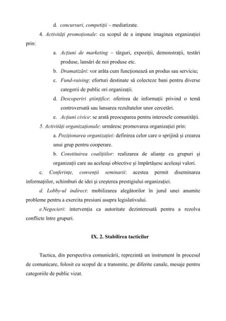 d. concursuri, competiţii – mediatizate.
4. Activităţi promoţionale: cu scopul de a impune imaginea organizaţiei
prin:
a. Acţiuni de marketing – târguri, expoziţii, demonstraţii, testări
produse, lansări de noi produse etc.
b. Dramatizări: vor arăta cum funcţionează un produs sau serviciu;
c. Fund-raising: eforturi destinate să colecteze bani pentru diverse
categorii de public ori organizaţii.
d. Descoperiri ştiinţifice: oferirea de informaţii privind o temă
controversată sau lansarea rezultatelor unor cercetări.
e. Acţiuni civice: se arată preocuparea pentru interesele comunităţii.
5. Activităţi organizaţionale: urmăresc promovarea organizaţiei prin:
a. Poziţionarea organizaţiei: definirea celor care o sprijină şi crearea
unui grup pentru cooperare.
b. Constituirea coaliţiilor: realizarea de alianţe cu grupuri şi
organizaţii care au aceleaşi obiective şi împărtăşesc aceleaşi valori.
c. Conferinţe, convenţii seminarii: acestea permit diseminarea
informaţiilor, schimburi de idei şi creşterea prestigiului organizaţiei.
d. Lobby-ul indirect: mobilizarea alegătorilor în jurul unei anumite
probleme pentru a exercita presiuni asupra legislativului.
e.Negocieri: intervenţia ca autoritate dezinteresată pentru a rezolva
conflicte între grupuri.
IX. 2. Stabilirea tacticilor
Tactica, din perspectiva comunicării, reprezintă un instrument în procesul
de comunicare, folosit cu scopul de a transmite, pe diferite canale, mesaje pentru
categoriile de public vizat.
 