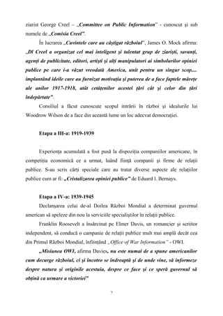ziarist George Creel – „Committee on Public Information” - cunoscut şi sub
numele de „Comisia Creel”.
În lucrarea „Cuvintele care au câştigat războiul”, James O. Mock afirma:
„Dl Creel a organizat cel mai inteligent şi talentat grup de ziarişti, savanţi,
agenţi de publicitate, editori, artişti şi alţi manipulatori ai simbolurilor opiniei
publice pe care i-a văzut vreodată America, unit pentru un singur scop....
implantând ideile care au furnizat motivaţia şi puterea de a face faptele măreţe
ale anilor 1917-1918, atât cetăţenilor acestei ţări cât şi celor din ţări
îndepărtate”.
Consiliul a făcut cunoscute scopul intrării în război şi idealurile lui
Woodrow Wilson de a face din această lume un loc adecvat democraţiei.
Etapa a III-a: 1919-1939
Experienţa acumulată a fost pusă la dispoziţia companiilor americane, în
competiţia economică ce a urmat, luând fiinţă companii şi firme de relaţii
publice. S-au scris cărţi speciale care au tratat diverse aspecte ale relaţiilor
publice cum ar fi: „Cristalizarea opiniei publice” de Eduard l. Bernays.
Etapa a IV-a: 1939-1945
Declanşarea celui de-al Doilea Război Mondial a determinat guvernul
american să apeleze din nou la serviciile specialiştilor în relaţii publice.
Franklin Roosevelt a însărcinat pe Elmer Davis, un romancier şi scriitor
independent, să conducă o campanie de relaţii publice mult mai amplă decât cea
din Primul Război Mondial, înfiinţând „Office of War Information” - OWI.
„Misiunea OWI, afirma Davies, nu este numai de a spune americanilor
cum decurge războiul, ci şi încotro se îndreaptă şi de unde vine, să informeze
despre natura şi originile acestuia, despre ce face şi ce speră guvernul să
obţină ca urmare a victoriei”
7
 