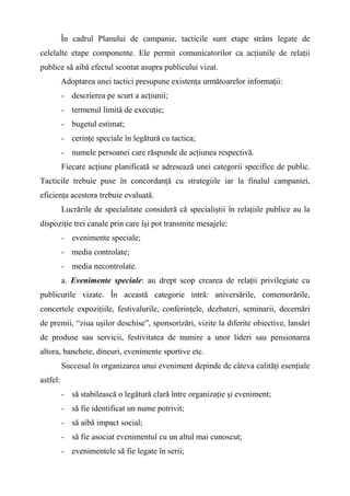 În cadrul Planului de campanie, tacticile sunt etape strâns legate de
celelalte etape componente. Ele permit comunicatorilor ca acţiunile de relaţii
publice să aibă efectul scontat asupra publicului vizat.
Adoptarea unei tactici presupune existenţa următoarelor informaţii:
- descrierea pe scurt a acţiunii;
- termenul limită de execuţie;
- bugetul estimat;
- cerinţe speciale în legătură cu tactica;
- numele persoanei care răspunde de acţiunea respectivă.
Fiecare acţiune planificată se adresează unei categorii specifice de public.
Tacticile trebuie puse în concordanţă cu strategiile iar la finalul campaniei,
eficienţa acestora trebuie evaluată.
Lucrările de specialitate consideră că specialiştii în relaţiile publice au la
dispoziţie trei canale prin care îşi pot transmite mesajele:
- evenimente speciale;
- media controlate;
- media necontrolate.
a. Evenimente speciale: au drept scop crearea de relaţii privilegiate cu
publicurile vizate. În această categorie intră: aniversările, comemorările,
concertele expoziţiile, festivalurile, conferinţele, dezbateri, seminarii, decernări
de premii, “ziua uşilor deschise”, sponsorizări, vizite la diferite obiective, lansări
de produse sau servicii, festivitatea de numire a unor lideri sau pensionarea
altora, banchete, dineuri, evenimente sportive etc.
Succesul în organizarea unui eveniment depinde de câteva calităţi esenţiale
astfel:
- să stabilească o legătură clară între organizaţie şi eveniment;
- să fie identificat un nume potrivit;
- să aibă impact social;
- să fie asociat evenimentul cu un altul mai cunoscut;
- evenimentele să fie legate în serii;
 