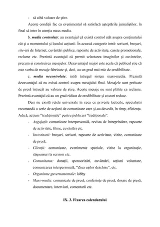 - să aibă valoare de ştire.
Aceste condiţii fac ca evenimentul să satisfacă aşteptările jurnaliştilor, în
final să intre în atenţia mass-media.
b. media controlate: au avantajul că există control atât asupra conţinutului
cât şi a momentului şi locului acţiunii. În această categorie intră: scrisori, broşuri,
site-uri de Internet, cuvântări publice, rapoarte de activitate, casete promoţionale,
reclame etc. Prezintă avantajul că permit selectarea imaginilor şi cuvintelor,
precum şi construirea mesajelor. Dezavantajul major este acela că publicul ştie că
este vorba de mesaje fabricate şi, deci, au un grad mai mic de credibilitate.
c. media necontrolate: intră întregul sistem mass-media. Prezintă
dezavantajul că nu există control asupra mesajului final. Mesajele sunt preluate
de presă întrucât au valoare de ştire. Aceste mesaje nu sunt plătite ca reclame.
Prezintă avantajul că au un grad ridicat de credibilitate şi costuri reduse.
Deşi nu există reţete universale în ceea ce priveşte tacticile, specialiştii
recomandă o serie de acţiuni de comunicare care şi-au dovedit, în timp, eficienţa.
Adică, acţiuni “tradiţionale” pentru publicuri “tradiţionale”.
- Angajaţii: comunicare interpersonală, revista de întreprindere, rapoarte
de activitate, filme, cuvântări etc.
- Investitorii: broşuri, scrisori, rapoarte de activitate, vizite, comunicate
de presă;
- Clienţii: comunicate, evenimente speciale, vizite la organizaţie,
răspunsuri la scrisori etc.
- Comunitatea: donaţii, sponsorizări, cuvântări, acţiuni voluntare,
comunicarea interpersonală, “Ziua uşilor deschise”, etc.
- Organisme guvernamentale: lobby
- Mass-media: comunicate de presă, conferinţe de presă, dosare de presă,
documentare, interviuri, comentarii etc.
IX. 3. Fixarea calendarului
 