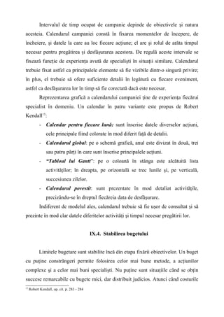 Intervalul de timp ocupat de campanie depinde de obiectivele şi natura
acesteia. Calendarul campaniei constă în fixarea momentelor de începere, de
încheiere, şi datele la care au loc fiecare acţiune; el are şi rolul de arăta timpul
necesar pentru pregătirea şi desfăşurarea acestora. De regulă aceste intervale se
fixează funcţie de experienţa avută de specialişti în situaţii similare. Calendarul
trebuie fixat astfel ca principalele elemente să fie vizibile dintr-o singură privire;
în plus, el trebuie să ofere suficiente detalii în legătură cu fiecare eveniment,
astfel ca desfăşurarea lor în timp să fie corectată dacă este necesar.
Reprezentarea grafică a calendarului campaniei ţine de experienţa fiecărui
specialist în domeniu. Un calendar în patru variante este propus de Robert
Kendall15
:
- Calendar pentru fiecare lună: sunt înscrise datele diverselor acţiuni,
cele principale fiind colorate în mod diferit faţă de detalii.
- Calendarul global: pe o schemă grafică, anul este divizat în două, trei
sau patru părţi în care sunt înscrise principalele acţiuni.
- “Tabloul lui Gantt”: pe o coloană în stânga este alcătuită lista
activităţilor; în dreapta, pe orizontală se trec lunile şi, pe verticală,
succesiunea zilelor.
- Calendarul povestit: sunt prezentate în mod detaliat activităţile,
precizându-se în dreptul fiecăreia data de desfăşurare.
Indiferent de modelul ales, calendarul trebuie să fie uşor de consultat şi să
prezinte în mod clar datele diferitelor activităţi şi timpul necesar pregătirii lor.
IX.4. Stabilirea bugetului
Limitele bugetare sunt stabilite încă din etapa fixării obiectivelor. Un buget
cu puţine constrângeri permite folosirea celor mai bune metode, a acţiunilor
complexe şi a celor mai buni specialişti. Nu puţine sunt situaţiile când se obţin
succese remarcabile cu bugete mici, dar distribuit judicios. Atunci când costurile
15
Robert Kendall, op. cit. p. 283 - 284
 