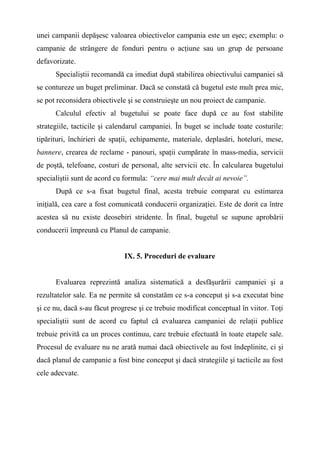 unei campanii depăşesc valoarea obiectivelor campania este un eşec; exemplu: o
campanie de strângere de fonduri pentru o acţiune sau un grup de persoane
defavorizate.
Specialiştii recomandă ca imediat după stabilirea obiectivului campaniei să
se contureze un buget preliminar. Dacă se constată că bugetul este mult prea mic,
se pot reconsidera obiectivele şi se construieşte un nou proiect de campanie.
Calculul efectiv al bugetului se poate face după ce au fost stabilite
strategiile, tacticile şi calendarul campaniei. În buget se include toate costurile:
tipărituri, închirieri de spaţii, echipamente, materiale, deplasări, hoteluri, mese,
bannere, crearea de reclame - panouri, spaţii cumpărate în mass-media, servicii
de poştă, telefoane, costuri de personal, alte servicii etc. În calcularea bugetului
specialiştii sunt de acord cu formula: “cere mai mult decât ai nevoie”.
După ce s-a fixat bugetul final, acesta trebuie comparat cu estimarea
iniţială, cea care a fost comunicată conducerii organizaţiei. Este de dorit ca între
acestea să nu existe deosebiri stridente. În final, bugetul se supune aprobării
conducerii împreună cu Planul de campanie.
IX. 5. Proceduri de evaluare
Evaluarea reprezintă analiza sistematică a desfăşurării campaniei şi a
rezultatelor sale. Ea ne permite să constatăm ce s-a conceput şi s-a executat bine
şi ce nu, dacă s-au făcut progrese şi ce trebuie modificat conceptual în viitor. Toţi
specialiştii sunt de acord cu faptul că evaluarea campaniei de relaţii publice
trebuie privită ca un proces continuu, care trebuie efectuată în toate etapele sale.
Procesul de evaluare nu ne arată numai dacă obiectivele au fost îndeplinite, ci şi
dacă planul de campanie a fost bine conceput şi dacă strategiile şi tacticile au fost
cele adecvate.
 