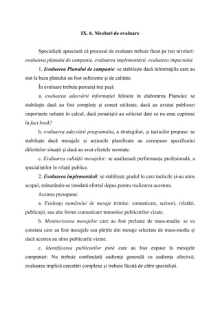 IX. 6. Niveluri de evaluare
Specialiştii apreciază că procesul de evaluare trebuie făcut pe trei niveluri:
evaluarea planului de campanie, evaluarea implementării, evaluarea impactului.
1. Evaluarea Planului de campanie: se stabileşte dacă informaţiile care au
stat la baza planului au fost suficiente şi de calitate.
În evaluare trebuie parcurşi trei paşi:
a. evaluarea adecvării informaţiei folosite în elaborarea Planului: se
stabileşte dacă au fost complete şi corect utilizate, dacă au existat publicuri
importante neluate în calcul, dacă jurnaliştii au solicitat date ce nu erau cuprinse
în fact book?
b. evaluarea adecvării programului, a strategiilor, şi tacticilor propuse: se
stabileşte dacă mesajele şi acţiunile planificate au corespuns specificului
diferitelor situaţii şi dacă au avut efectele scontate.
c. Evaluarea calităţii mesajelor: se analizează performanţa profesională, a
specialiştilor în relaţii publice.
2. Evaluarea implementării: se stabileşte gradul în care tacticile şi-au atins
scopul, măsurându-se totodată efortul depus pentru realizarea acestora.
Aceasta presupune:
a. Evidenţa numărului de mesaje trimise: comunicate, scrisori, relatări,
publicaţii, sau alte forme comunicare transmise publicurilor vizate.
b. Monitorizarea mesajelor care au fost preluate de mass-media: se va
constata care au fost mesajele sau părţile din mesaje selectate de mass-media şi
dacă acestea au atins publicurile vizate.
c. Identificarea publicurilor ţintă care au fost expuse la mesajele
campaniei: Nu trebuie confundată audienţa generală cu audienţa efectivă;
evaluarea implică cercetări complexe şi trebuie făcută de către specialişti.
 