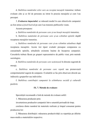 d. Stabilirea numărului celor care au receptat mesajele transmise: trebuie
evaluate câte şi ce fel de persoane au intrat în posesia mesajului şi cum l-au
perceput.
3. Evaluarea impactului: se măsoară modul în care obiectivele campaniei
au fost atinse şi feed-back-ul pe care l-au transmis publicurile vizate.
Aceasta presupune:
a. Stabilirea numărului de persoane care şi-au însuşit mesajele transmise.
b. Stabilirea numărului de persoane care şi-au schimbat opiniile după0
receptarea mesajelor transmise.
c. Stabilirea numărului de persoane care şi-au schimbat atitudinea după
receptarea mesajelor. Aceste trei tipuri evaluări presupun compararea cu
cunoştinţele opiniile, atitudinile existente înainte de începerea campaniei.
Cercetările trebuie făcute pe grupuri reprezentative de public vizat, prin metode
sociologice.
d. Stabilirea numărului de persoane care acţionează în direcţia sugerată de
mesaje.
e. Stabilirea numărului de persoane care repetă sau promovează
comportamentul sugerat de campanie. Evaluările se fac prin observare directă sau
indirectă a grupurilor sau indivizilor.
f. Stabilirea contribuţiei campaniei la schimbarea socială şi culturală
pozitivă.
IX. 7. Metode de evaluare
Specialiştii recomandă o listă de metode de evaluare astfel:
1. Măsurarea producţiei prin:
inventarierea produselor campaniei într-o anumită perioadă de timp;
corelarea dintre numărul de materiale realizate şi timpul consumat pentru
producerea lor:
2. Măsurarea distribuţiei: măsurarea productivităţii cu repartiţia pe diferite
mass-media a materialelor respective.
 