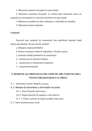 3. Măsurarea expunerii mesajului în mass-media.
4. Măsurarea acurateţei mesajului: se verifică dacă elementele cheie ale
mesajului au fost păstrate în versiunile distribuite de mass-media.
5. Măsurarea acceptării de către audienţă şi a schimbării de atitudine.
6. Măsurarea acţiunii audienţei.
Concluzii
Succesul unei campanii de comunicare bine planificate depinde, după
opinia specialiştilor, de şase factori esenţiali:
a. delegarea responsabilităţilor;
b. fixarea termenelor limită de îndeplinire a fiecărei acţiuni;
c. controlul calităţii produselor de comunicare;
d. comunicarea în interiorul echipei;
e. comunicarea cu beneficiarul campaniei;
f. evaluarea permanentă.
X. DOMENII ALE PROCESULUI DE COMUNICARE COMUNICAREA
INSTITUŢIILOR PUBLICE CU PRESA
X. 1. Informarea externă. Relaţiile cu presa
X. 2. Metode de transmitere a informaţiilor de presă
X.2.1. Interviul pentru televiziune.
X.2.2. Reguli generale de angajare a unui interviu
X. 2. 3. Tehnici utilizate în timpul acordării interviului
X. 3. Interviul pentru presa scrisă
 