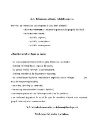 X. 1. Informarea externă. Relaţiile cu presa
Procesul de comunicare se desfăşoară în două mari domenii:
- Informarea internă - informarea personalului propriei instituţii;
- Informarea externă:
- relaţiile cu presa;
- relaţiile cu societatea;
- relaţiile internaţionale.
. Reguli generale de lucru cu presa:
- fiţi totdeauna prietenos şi politicos când presa cere informaţii;
- furnizaţi informaţiile cât se poate de urgent;
- fiţi gata să primiţi reporterii în orice moment;
- furnizaţi materialele de documentare necesare;
- nu vorbiţi despre lucrurile confidenţiale; explicaţi această reţinere pe
baza intereselor organizaţiei;
- nu evitaţi să vorbiţi cu reporterii;
- nu refuzaţi atunci când vi se cere să fiţi citat;
- nu cereţi reporterului ca o informaţie dată să nu fie publicată;
- nu reclamaţi reporterul în cazul în care în materialul difuzat s-au strecurat
greşeli neintenţionate sau neesenţiale.
X. 2. Metode de transmitere a informaţiilor de presă
X.2.1. Interviul pentru televiziune.
 